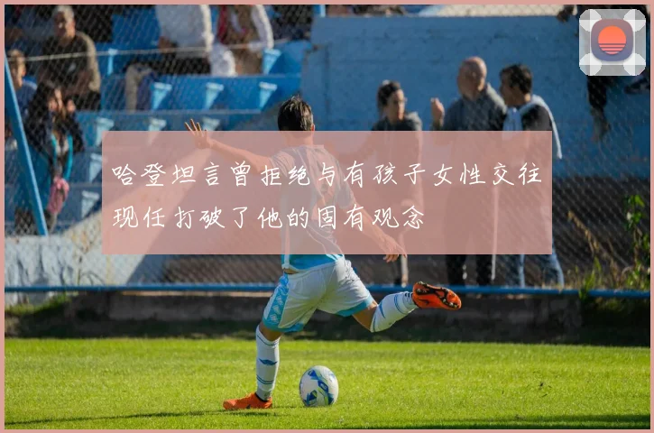 哈登坦言曾拒绝与有孩子女性交往现任打破了他的固有观念