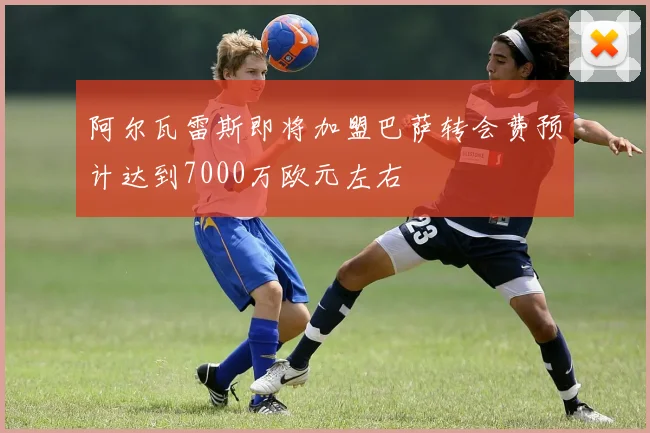 阿尔瓦雷斯即将加盟巴萨转会费预计达到7000万欧元左右
