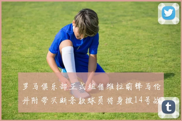 罗马俱乐部正式租借维拉前锋马伦并附带买断条款球员将身披14号战袍
