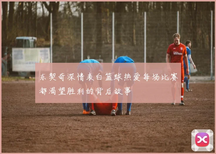 东契奇深情表白篮球热爱每场比赛都渴望胜利的背后故事