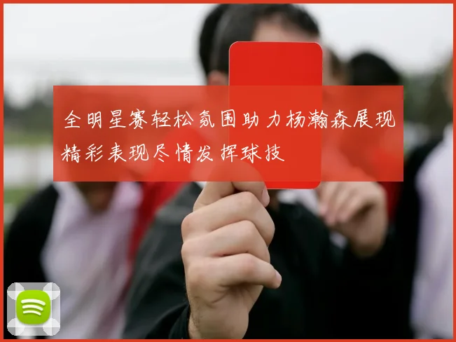 全明星赛轻松氛围助力杨瀚森展现精彩表现尽情发挥球技