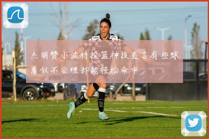 杰明赞小波特投篮神技直言有些球看似不合理却能轻松命中