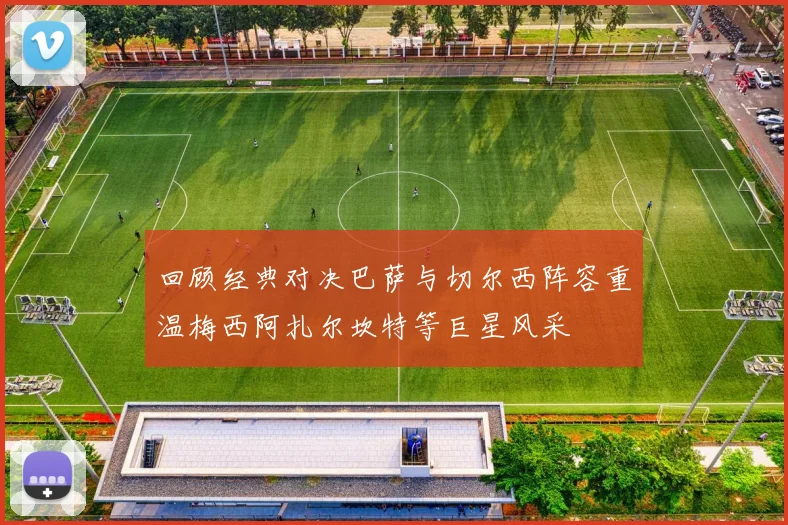 回顾经典对决巴萨与切尔西阵容重温梅西阿扎尔坎特等巨星风采