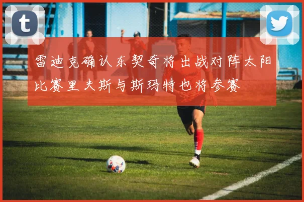 雷迪克确认东契奇将出战对阵太阳比赛里夫斯与斯玛特也将参赛