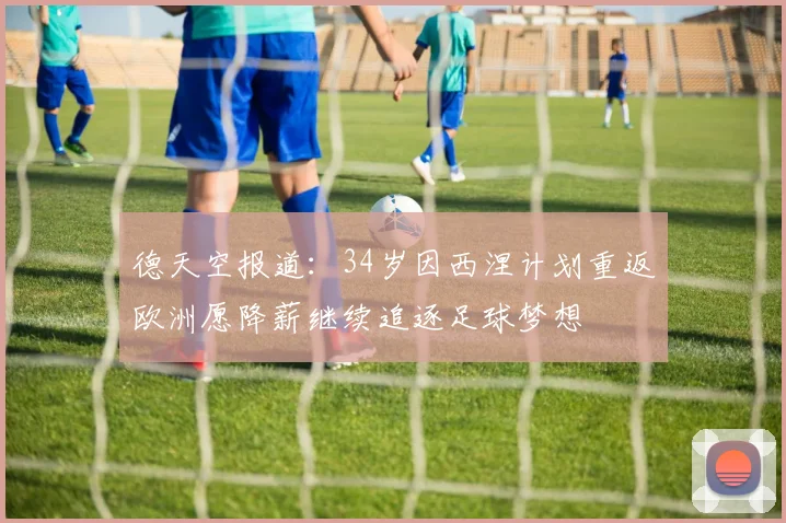 德天空报道：34岁因西涅计划重返欧洲愿降薪继续追逐足球梦想