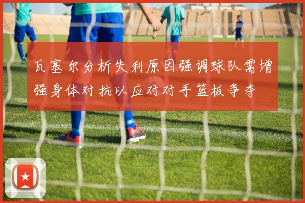 瓦塞尔分析失利原因强调球队需增强身体对抗以应对对手篮板争夺