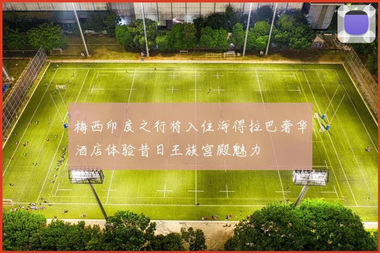 梅西印度之行将入住海得拉巴奢华酒店体验昔日王族宫殿魅力