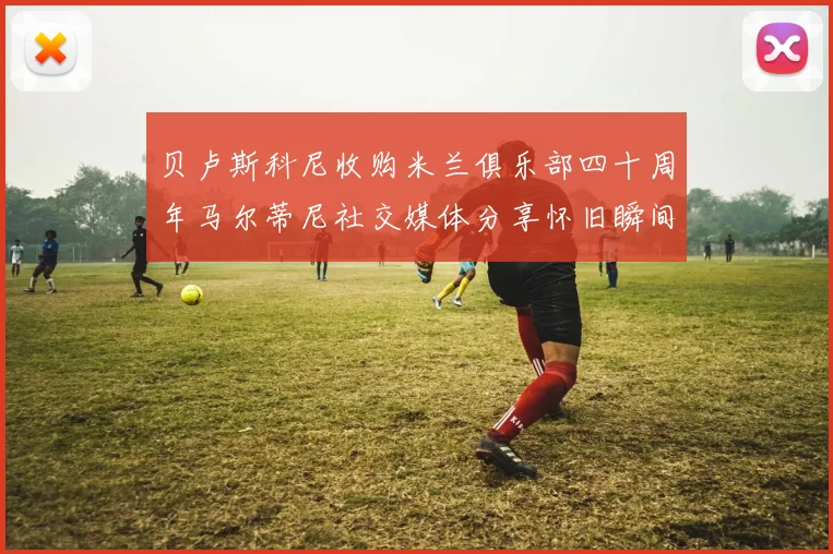 贝卢斯科尼收购米兰俱乐部四十周年马尔蒂尼社交媒体分享怀旧瞬间