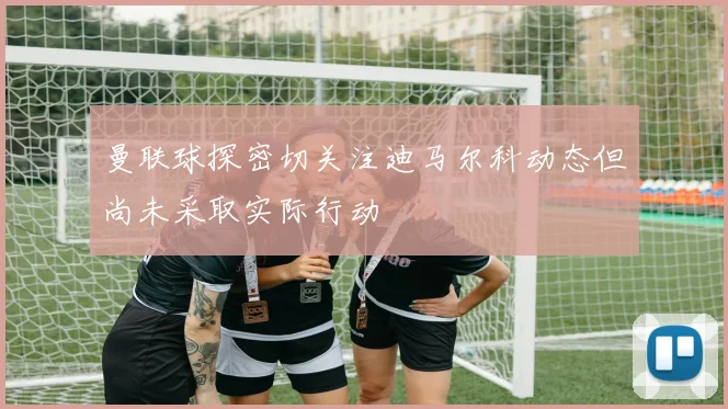 曼联球探密切关注迪马尔科动态但尚未采取实际行动