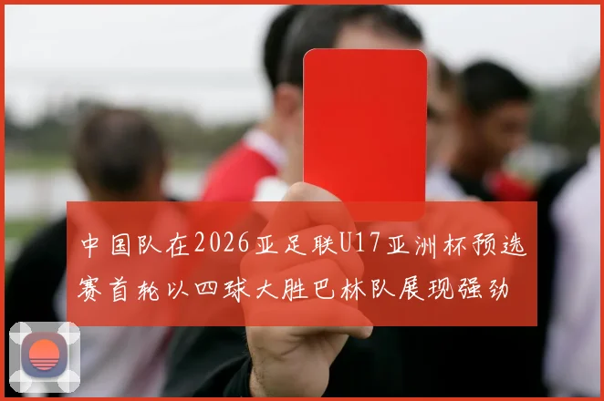 中国队在2026亚足联U17亚洲杯预选赛首轮以四球大胜巴林队展现强劲实力