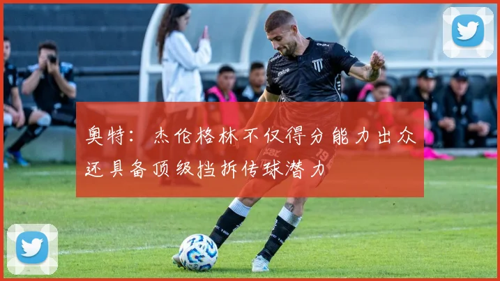 奥特：杰伦格林不仅得分能力出众还具备顶级挡拆传球潜力