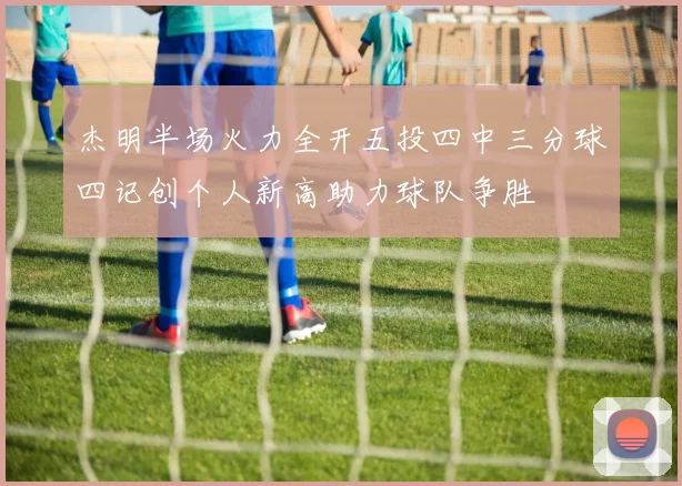 杰明半场火力全开五投四中三分球四记创个人新高助力球队争胜