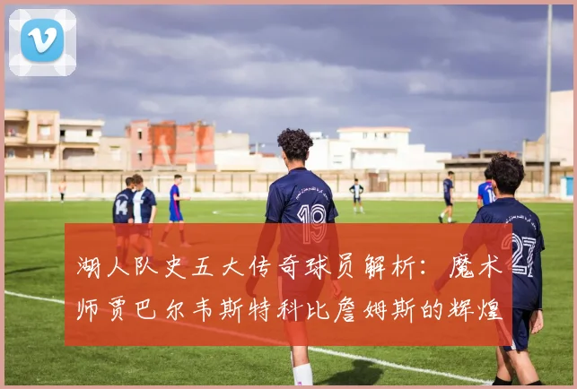 湖人队史五大传奇球员解析：魔术师贾巴尔韦斯特科比詹姆斯的辉煌岁月
