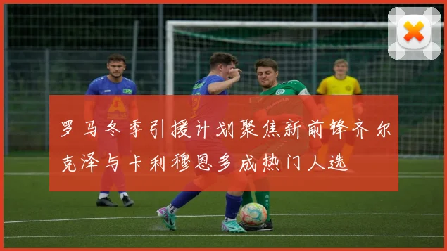 罗马冬季引援计划聚焦新前锋齐尔克泽与卡利穆恩多成热门人选