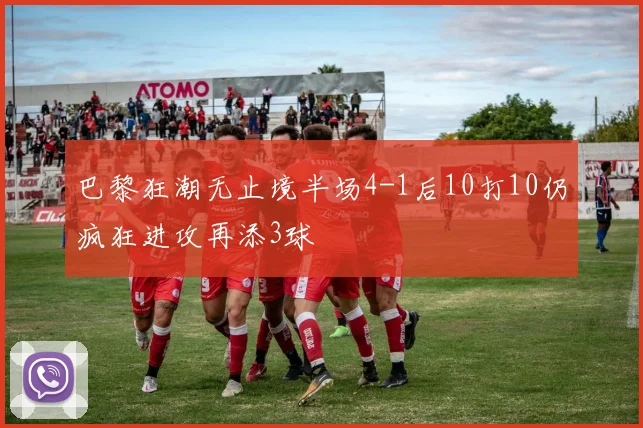 巴黎狂潮无止境半场4-1后10打10仍疯狂进攻再添3球