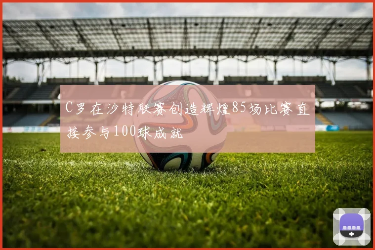 C罗在沙特联赛创造辉煌85场比赛直接参与100球成就