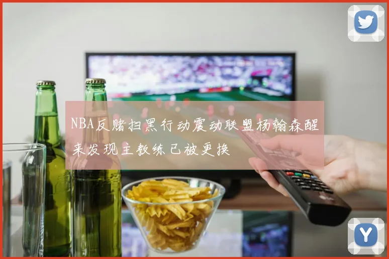 NBA反赌扫黑行动震动联盟杨翰森醒来发现主教练已被更换