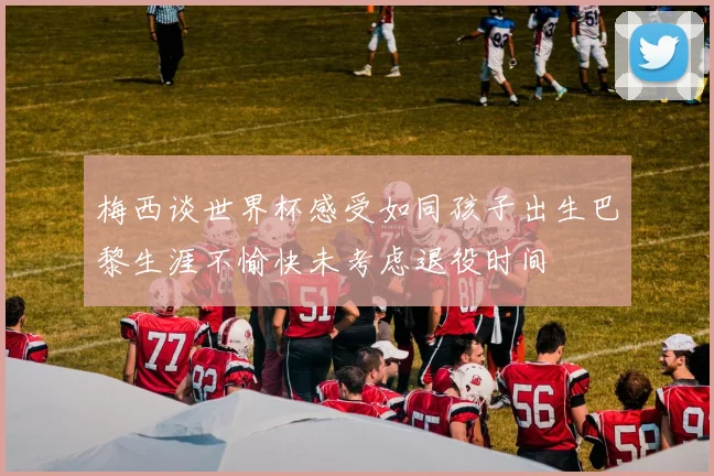 梅西谈世界杯感受如同孩子出生巴黎生涯不愉快未考虑退役时间