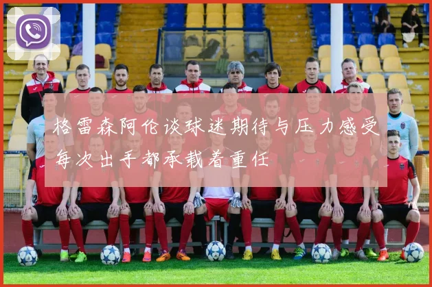 格雷森阿伦谈球迷期待与压力感受每次出手都承载着重任