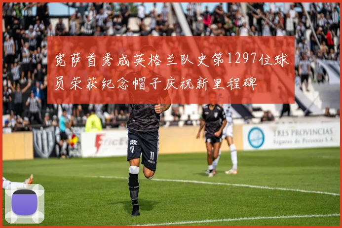 宽萨首秀成英格兰队史第1297位球员荣获纪念帽子庆祝新里程碑