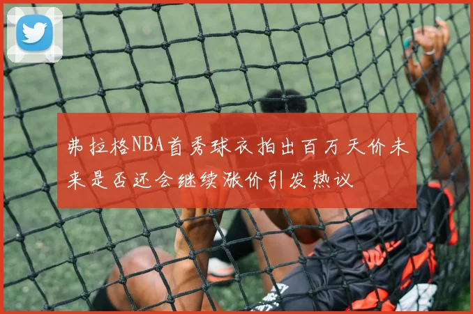 弗拉格NBA首秀球衣拍出百万天价未来是否还会继续涨价引发热议