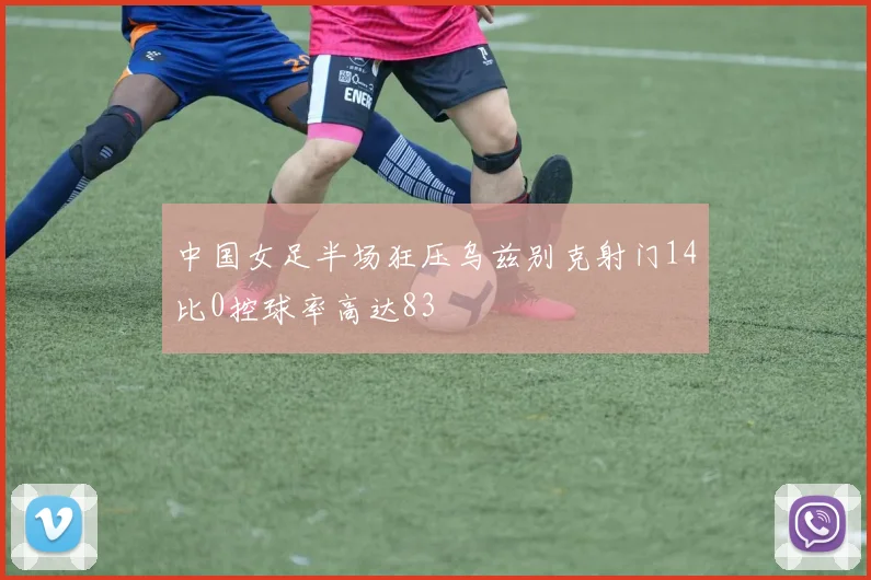 中国女足半场狂压乌兹别克射门14比0控球率高达83