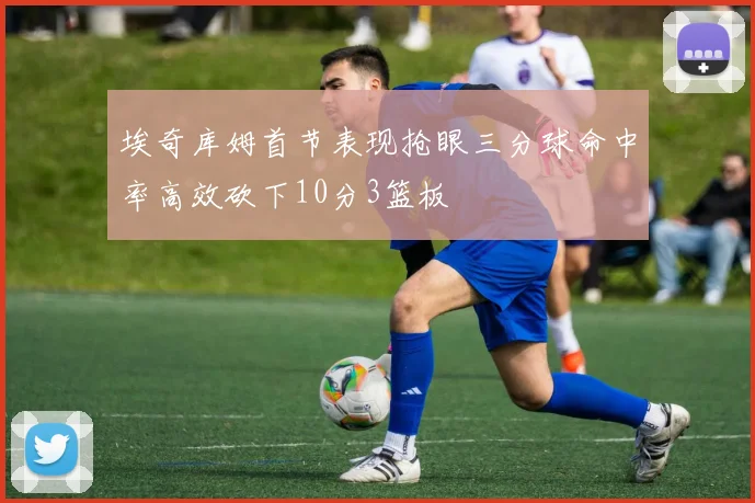 埃奇库姆首节表现抢眼三分球命中率高效砍下10分3篮板