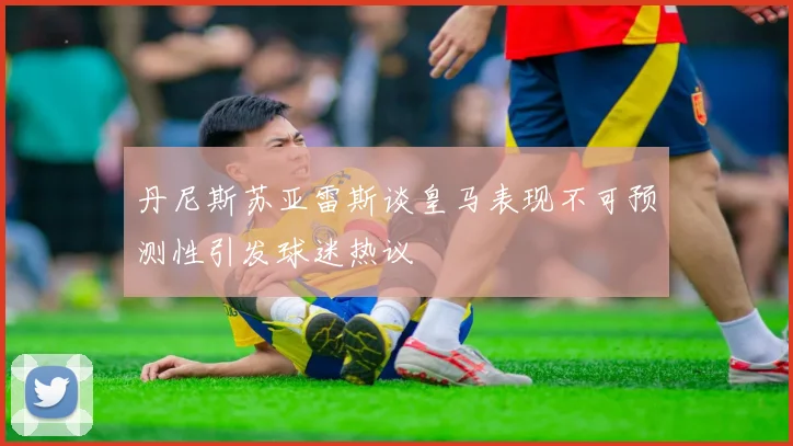 丹尼斯苏亚雷斯谈皇马表现不可预测性引发球迷热议