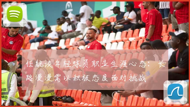 任航谈年轻球员职业生涯心态：长路漫漫需以积极态度面对挑战