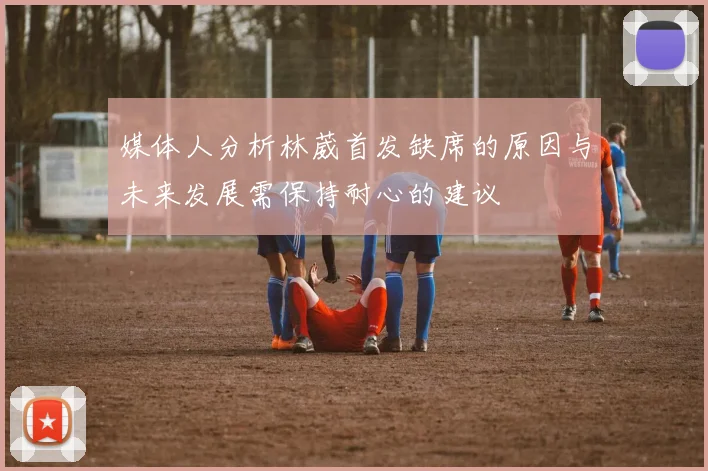 媒体人分析林葳首发缺席的原因与未来发展需保持耐心的建议