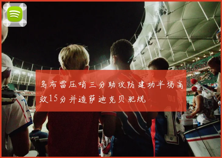 乌布雷压哨三分助攻防建功半场高效15分并造萨迪克贝犯规