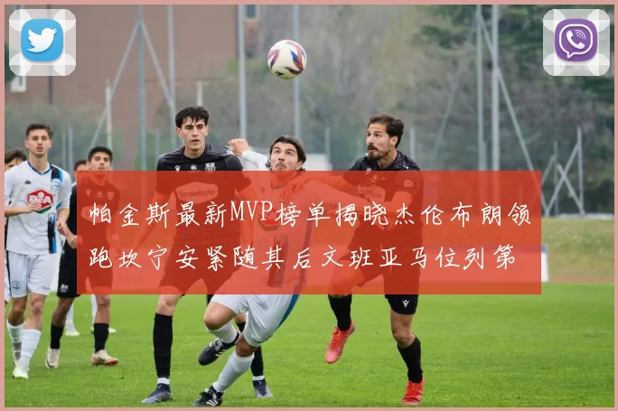帕金斯最新MVP榜单揭晓杰伦布朗领跑坎宁安紧随其后文班亚马位列第三