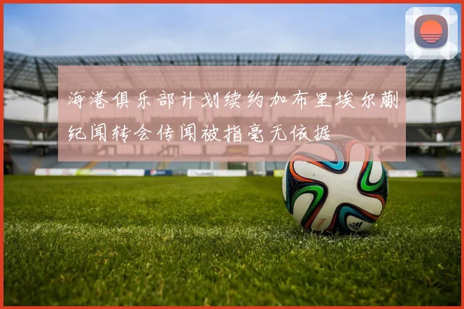 海港俱乐部计划续约加布里埃尔蒯纪闻转会传闻被指毫无依据