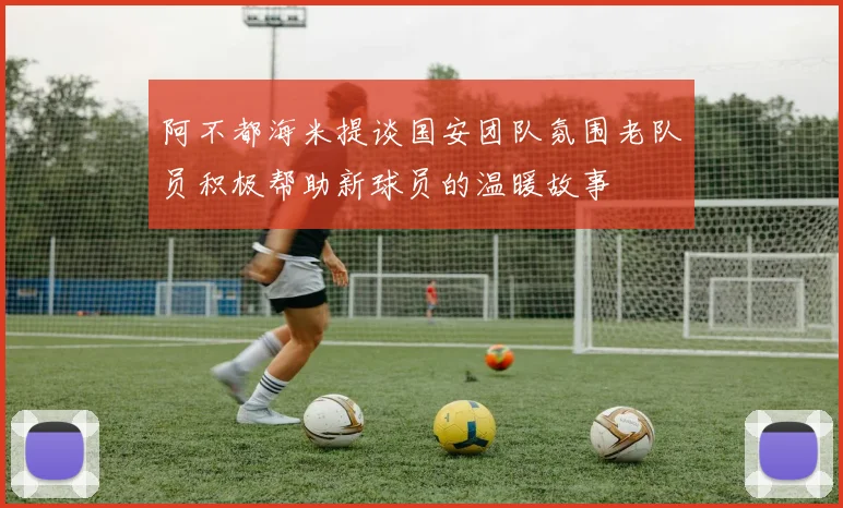 阿不都海米提谈国安团队氛围老队员积极帮助新球员的温暖故事