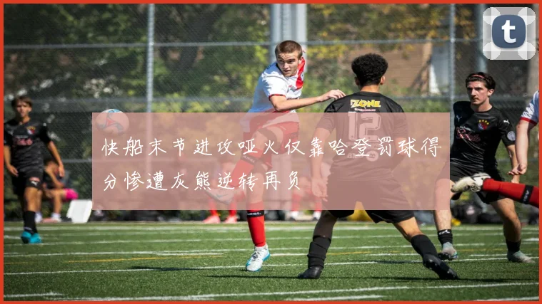 快船末节进攻哑火仅靠哈登罚球得分惨遭灰熊逆转再负