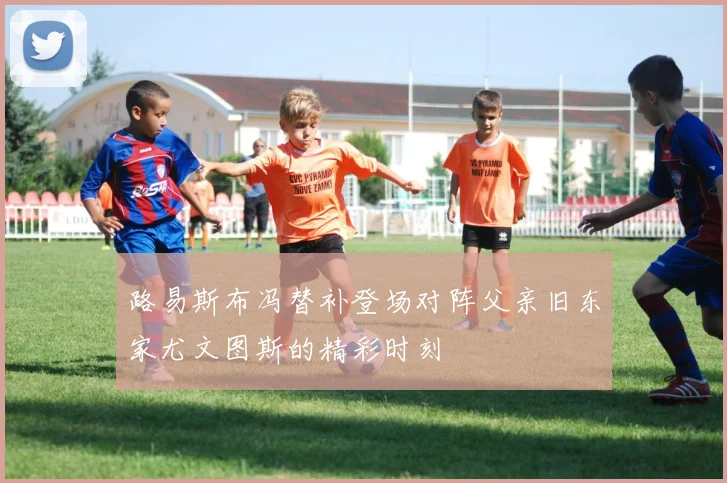 路易斯布冯替补登场对阵父亲旧东家尤文图斯的精彩时刻
