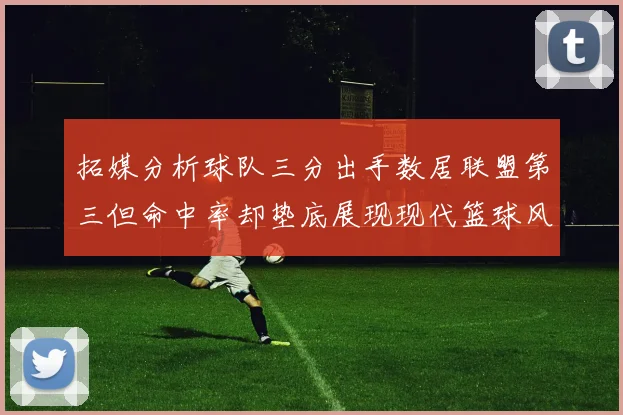 拓媒分析球队三分出手数居联盟第三但命中率却垫底展现现代篮球风格