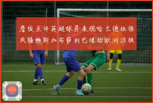 詹俊点评英超球员表现哈兰德独领风骚赖斯加布萨利巴堪称欧洲顶级