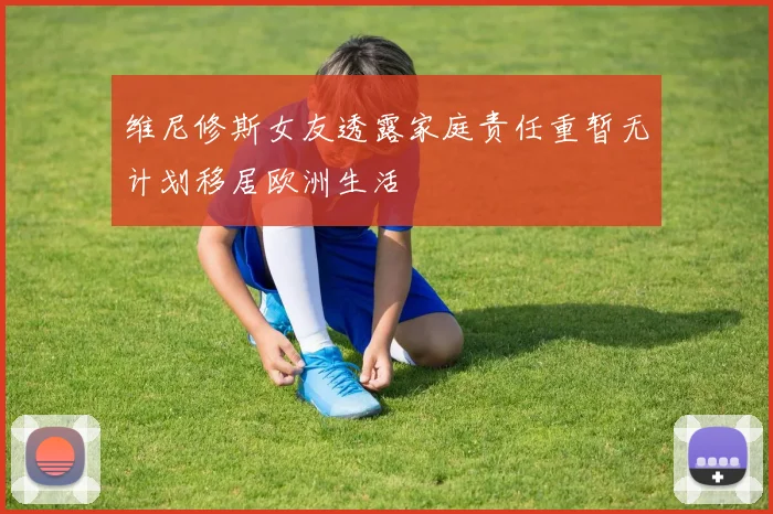 维尼修斯女友透露家庭责任重暂无计划移居欧洲生活
